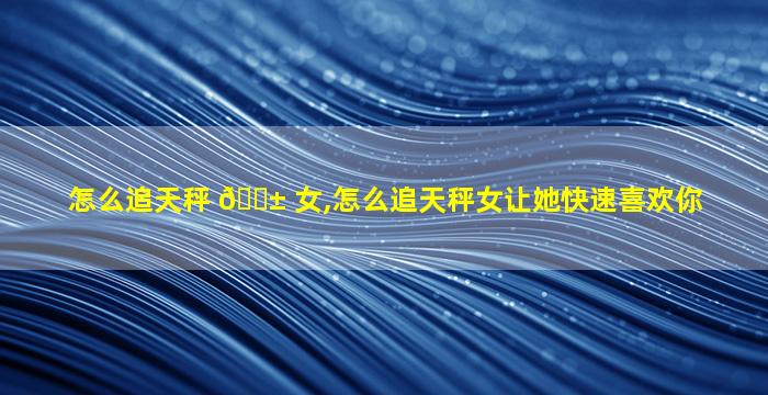 怎么追天秤 🐱 女,怎么追天秤女让她快速喜欢你